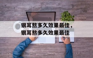 银耳熬多久效果最佳，银耳熬多久效果最佳