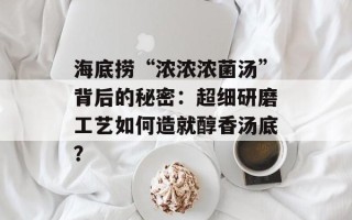 海底捞“浓浓浓菌汤”背后的秘密：超细研磨工艺如何造就醇香汤底？