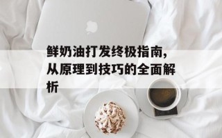 鲜奶油打发终极指南,从原理到技巧的全面解析