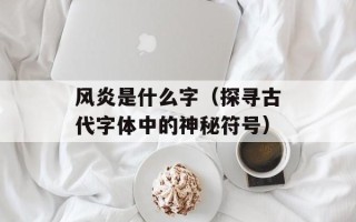 风炎是什么字（探寻古代字体中的神秘符号）