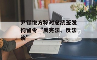 尹锡悦方称对总统签发拘留令“反宪法、反法治”