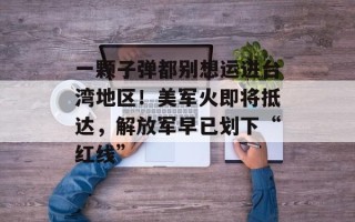 一颗子弹都别想运进台湾地区！美军火即将抵达，解放军早已划下“红线”