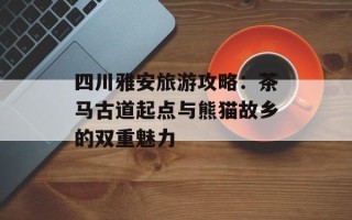四川雅安旅游攻略：茶马古道起点与熊猫故乡的双重魅力