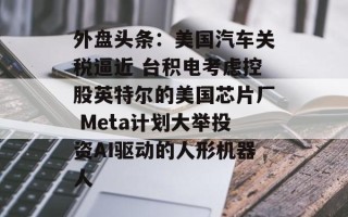 外盘头条：美国汽车关税逼近 台积电考虑控股英特尔的美国芯片厂 Meta计划大举投资AI驱动的人形机器人