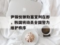 尹锡悦弹劾案宣判在即，韩国将动员全国警力维护秩序