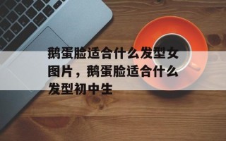 鹅蛋脸适合什么发型女图片，鹅蛋脸适合什么发型初中生