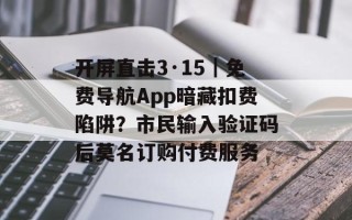 开屏直击3·15｜免费导航App暗藏扣费陷阱？市民输入验证码后莫名订购付费服务