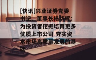 [快讯]兴业证券党委书记、董事长杨华辉：为投资者挖掘培育更多优质上市公司 夯实资本市场高质量发展的基础