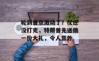 轮到普京激动了？仗还没打完，特朗普先送俄一份大礼，令人意外