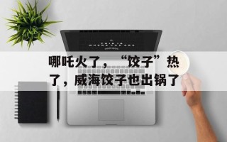 哪吒火了，“饺子”热了，威海饺子也出锅了