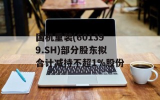 国机重装(601399.SH)部分股东拟合计减持不超1%股份