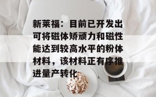 新莱福：目前已开发出可将磁体矫顽力和磁性能达到较高水平的粉体材料，该材料正有序推进量产转化