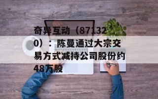 奇异互动（871320）：陈曼通过大宗交易方式减持公司股份约48万股