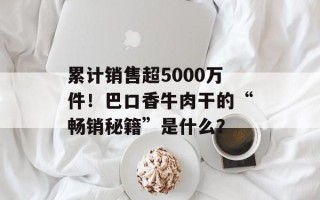 累计销售超5000万件！巴口香牛肉干的“畅销秘籍”是什么？