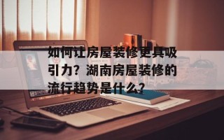 如何让房屋装修更具吸引力？湖南房屋装修的流行趋势是什么？