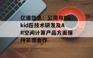亿道信息：公司与Rokid在技术研发及AR空间计算产品方面保持紧密合作