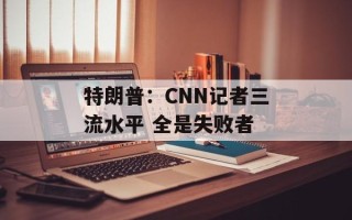 特朗普：CNN记者三流水平 全是失败者
