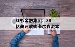 红杉金融集团：38 亿美元收购卡尔森资本