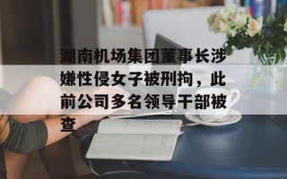 湖南机场集团董事长涉嫌性侵女子被刑拘，此前公司多名领导干部被查