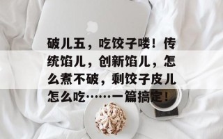 破儿五，吃饺子喽！传统馅儿，创新馅儿，怎么煮不破，剩饺子皮儿怎么吃……一篇搞定！