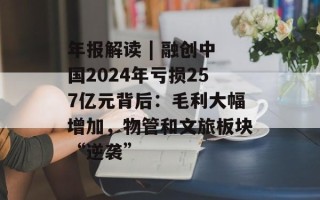 年报解读 | 融创中国2024年亏损257亿元背后：毛利大幅增加，物管和文旅板块“逆袭”