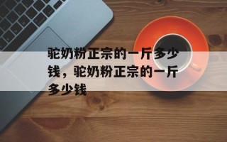 驼奶粉正宗的一斤多少钱，驼奶粉正宗的一斤多少钱
