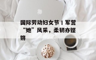 国际劳动妇女节丨军营“她”风采，柔韧亦铿锵