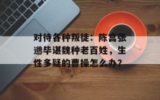 对待各种叛徒：陈宫张邈毕谌魏种老百姓，生性多疑的曹操怎么办？