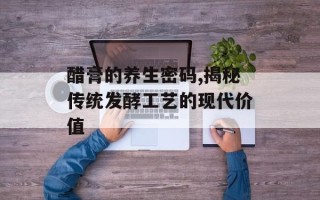 醋膏的养生密码,揭秘传统发酵工艺的现代价值