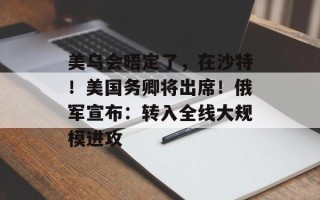 美乌会晤定了，在沙特！美国务卿将出席！俄军宣布：转入全线大规模进攻