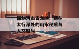 探秘河南青龙峡：藏在太行深处的山水秘境与人文密码