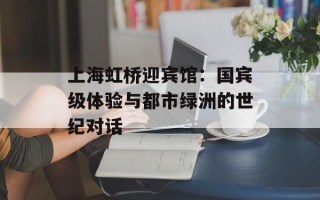 上海虹桥迎宾馆：国宾级体验与都市绿洲的世纪对话