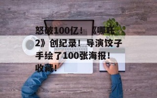 怒破100亿！《哪吒2》创纪录！导演饺子手绘了100张海报！收藏！