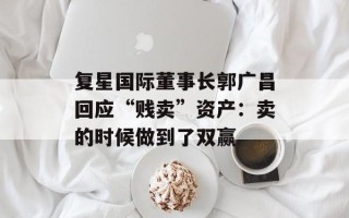 复星国际董事长郭广昌回应“贱卖”资产：卖的时候做到了双赢