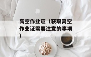 高空作业证（获取高空作业证需要注意的事项）