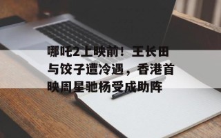 哪吒2上映前！王长田与饺子遭冷遇，香港首映周星驰杨受成助阵
