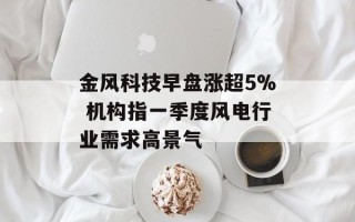 金风科技早盘涨超5% 机构指一季度风电行业需求高景气