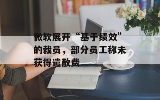 微软展开“基于绩效”的裁员，部分员工称未获得遣散费