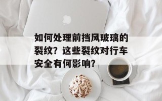 如何处理前挡风玻璃的裂纹？这些裂纹对行车安全有何影响？
