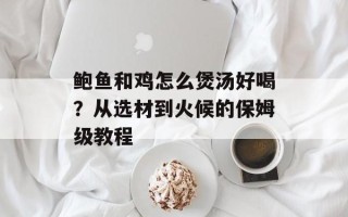 鲍鱼和鸡怎么煲汤好喝？从选材到火候的保姆级教程