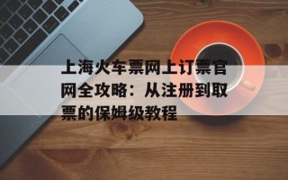 上海火车票网上订票官网全攻略：从注册到取票的保姆级教程