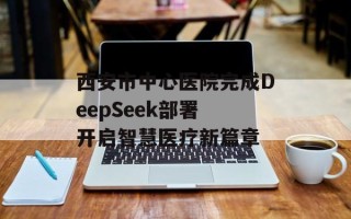 西安市中心医院完成DeepSeek部署 开启智慧医疗新篇章