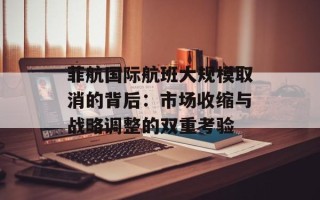 菲航国际航班大规模取消的背后：市场收缩与战略调整的双重考验