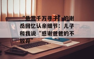 “悬赏千万寻子”的谢岳回忆认亲细节：儿子和我说“感谢爸爸的不放弃”