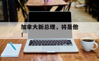 加拿大新总理，将是他！