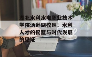 湖北水利水电职业技术学院汤逊湖校区：水利人才的摇篮与时代发展的见证