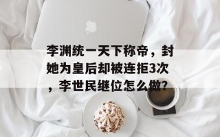 李渊统一天下称帝，封她为皇后却被连拒3次，李世民继位怎么做？