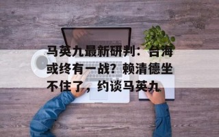 马英九最新研判：台海或终有一战？赖清德坐不住了，约谈马英九