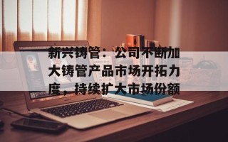 新兴铸管：公司不断加大铸管产品市场开拓力度，持续扩大市场份额