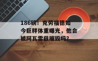 186磅！克劳福德如今巨胖体重曝光，他会被阿瓦雷兹摧毁吗？
